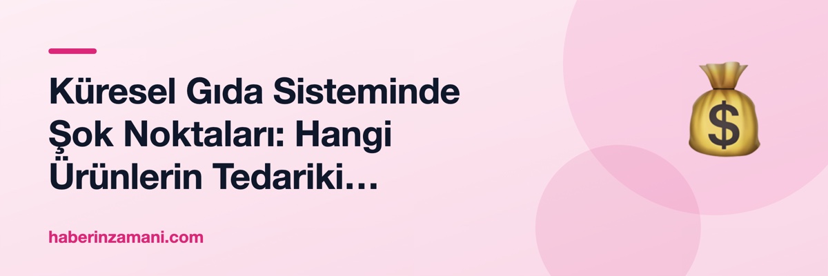 Küresel Gıda Sisteminde Şok Noktaları: Hangi Ürünlerin Tedariki Kırılgan?